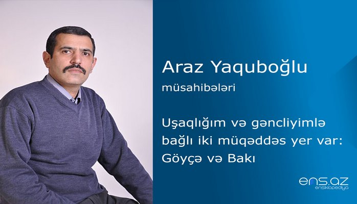 Araz Yaquboğlu - Uşaqlığım və gəncliyimlə bağlı iki müqəddəs yer var: Göyçə və Bakı